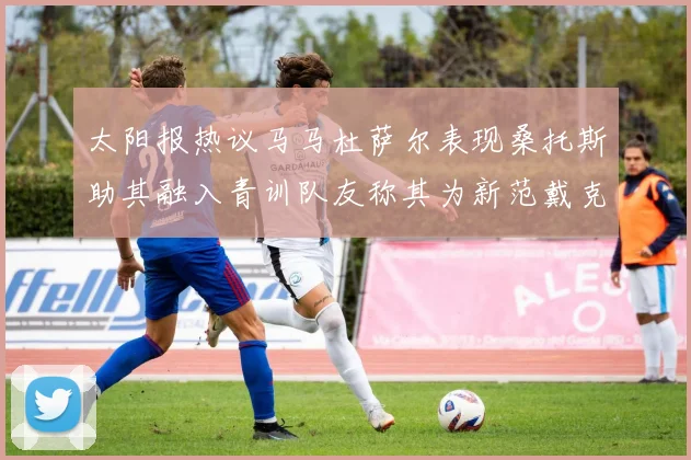 太阳报热议马马杜萨尔表现桑托斯助其融入青训队友称其为新范戴克
