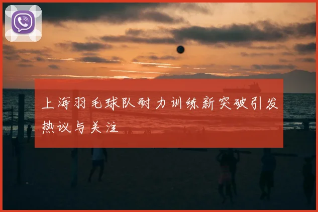上海羽毛球队耐力训练新突破引发热议与关注