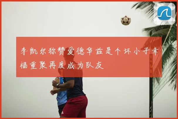 李凯尔称赞爱德华兹是个坏小子幸福重聚再度成为队友