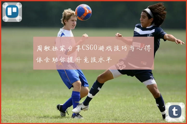 周敏独家分享CSGO游戏技巧与心得体会助你提升竞技水平