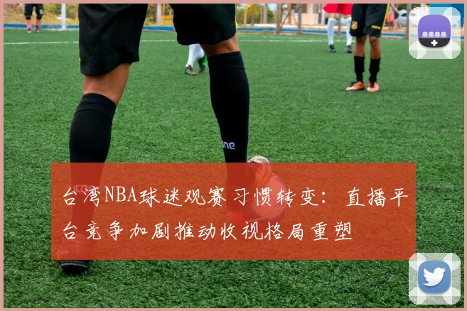 台湾NBA球迷观赛习惯转变：直播平台竞争加剧推动收视格局重塑