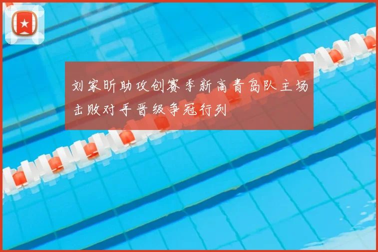 刘家昕助攻创赛季新高青岛队主场击败对手晋级争冠行列