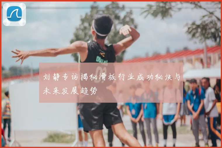 刘静专访揭秘滑板行业成功秘诀与未来发展趋势