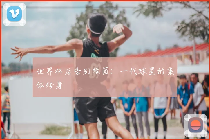 世界杯后告别绿茵:一代球星的集体转身