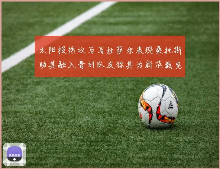 太阳报热议马马杜萨尔表现桑托斯助其融入青训队友称其为新范戴克