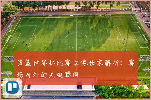 男篮世界杯比赛录像独家解析：赛场内外的关键瞬间