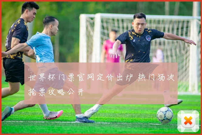 世界杯门票官网定价出炉 热门场次抢票攻略公开