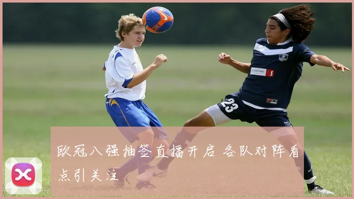 欧冠八强抽签直播开启 各队对阵看点引关注