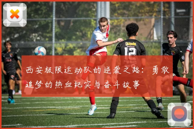 西安极限运动队的逆袭之路：勇敢追梦的热血纪实与奋斗故事