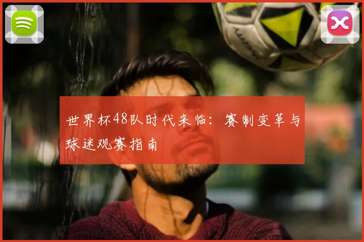 世界杯48队时代来临：赛制变革与球迷观赛指南