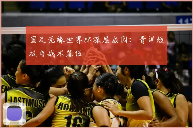 国足无缘世界杯深层成因：青训短板与战术落伍