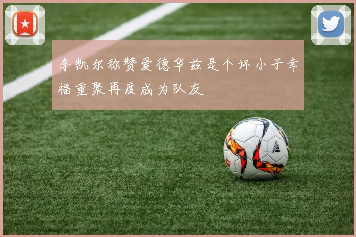 李凯尔称赞爱德华兹是个坏小子幸福重聚再度成为队友