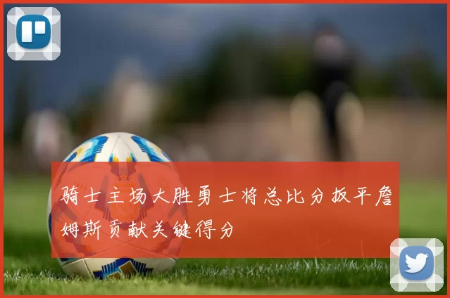 骑士主场大胜勇士将总比分扳平詹姆斯贡献关键得分