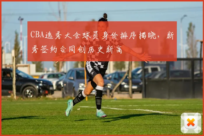 CBA选秀大会球员身价排序揭晓,新秀签约合同创历史新高