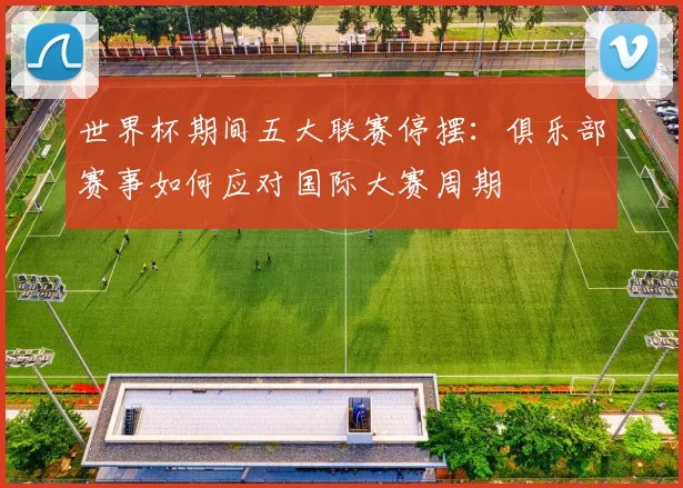 世界杯期间五大联赛停摆:俱乐部赛事如何应对国际大赛周期