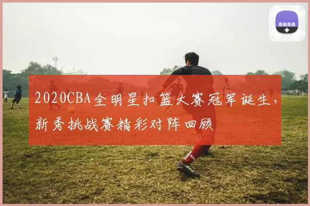 2020CBA全明星扣篮大赛冠军诞生,新秀挑战赛精彩对阵回顾