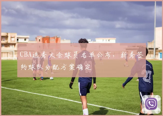 CBA选秀大会球员名单公布,新秀签约球队分配方案确定