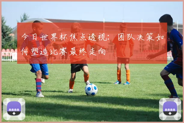 今日世界杯焦点透视：团队决策如何塑造比赛最终走向