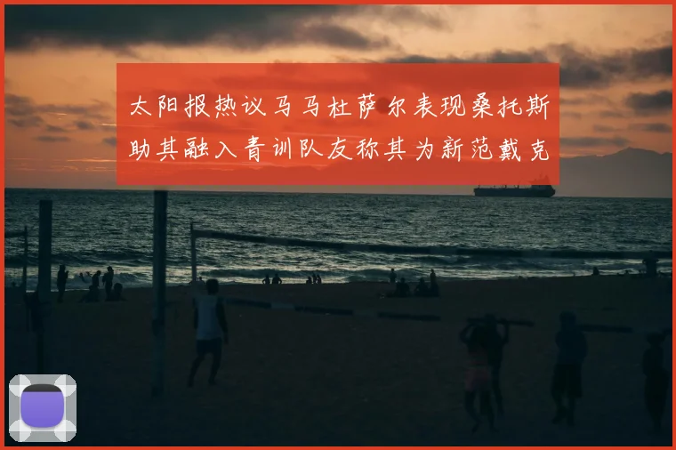太阳报热议马马杜萨尔表现桑托斯助其融入青训队友称其为新范戴克