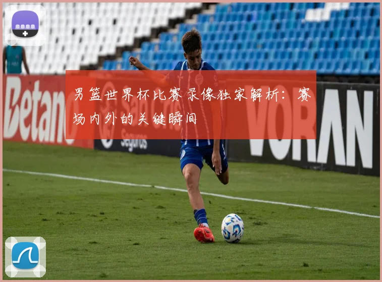 男篮世界杯比赛录像独家解析：赛场内外的关键瞬间