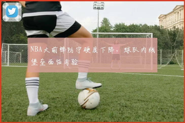 NBA大前锋防守硬度下降，球队内线堡垒面临考验