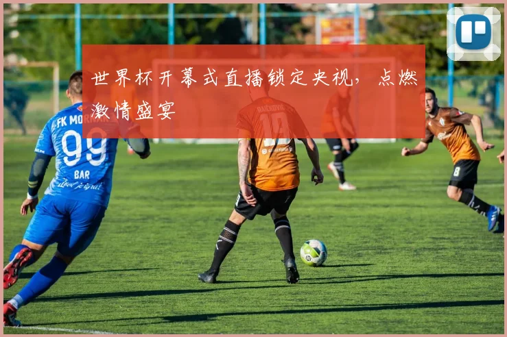 世界杯开幕式直播锁定央视，点燃激情盛宴