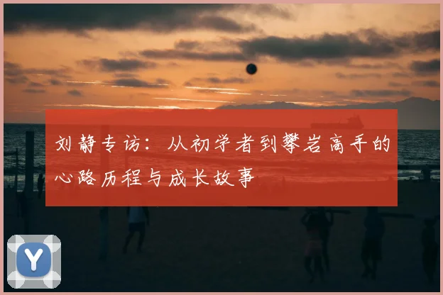 刘静专访:从初学者到攀岩高手的心路历程与成长故事