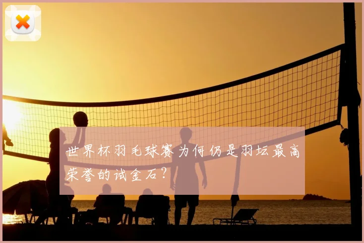 世界杯羽毛球赛为何仍是羽坛最高荣誉的试金石？
