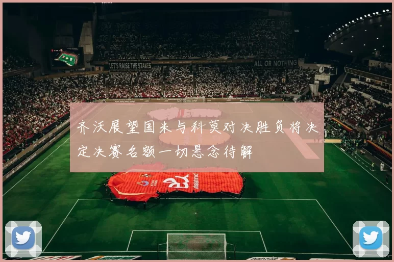 齐沃展望国米与科莫对决胜负将决定决赛名额一切悬念待解