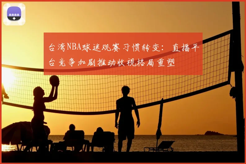 台湾NBA球迷观赛习惯转变：直播平台竞争加剧推动收视格局重塑