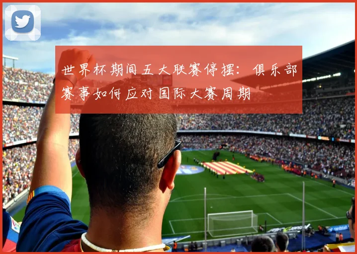 世界杯期间五大联赛停摆：俱乐部赛事如何应对国际大赛周期
