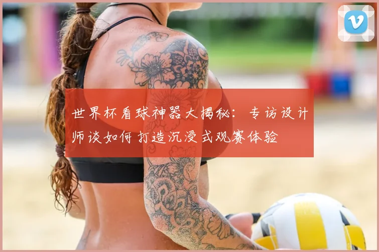 世界杯看球神器大揭秘：专访设计师谈如何打造沉浸式观赛体验