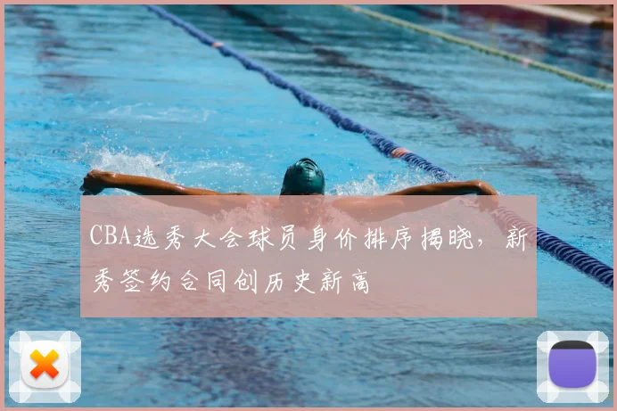 CBA选秀大会球员身价排序揭晓,新秀签约合同创历史新高