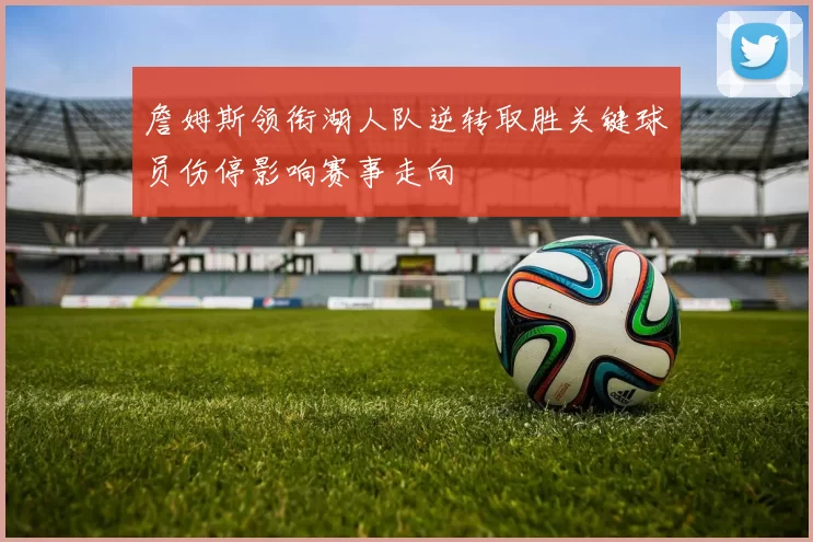 詹姆斯领衔湖人队逆转取胜关键球员伤停影响赛事走向