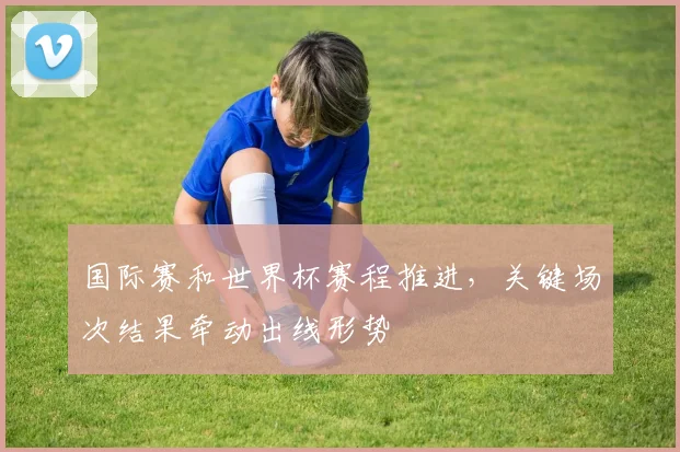 国际赛和世界杯赛程推进，关键场次结果牵动出线形势