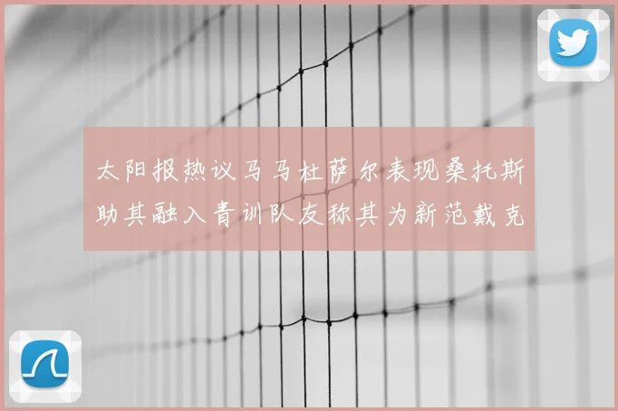 太阳报热议马马杜萨尔表现桑托斯助其融入青训队友称其为新范戴克