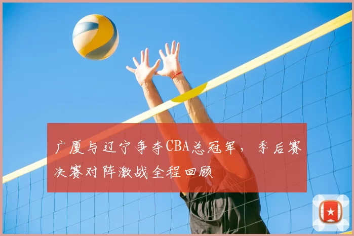 广厦与辽宁争夺CBA总冠军，季后赛决赛对阵激战全程回顾