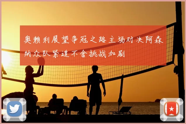 奥赖利展望争冠之路主场对决阿森纳众队紧追不舍挑战加剧