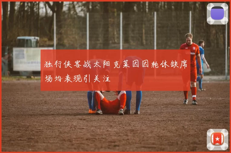 独行侠客战太阳克莱因因轮休缺席场均表现引关注