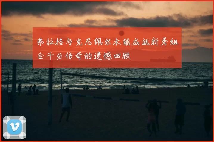 弗拉格与克尼佩尔未能成就新秀组合千分传奇的遗憾回顾