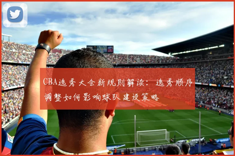 CBA选秀大会新规则解读：选秀顺序调整如何影响球队建设策略