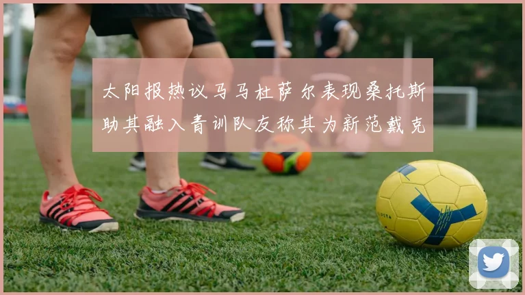 太阳报热议马马杜萨尔表现桑托斯助其融入青训队友称其为新范戴克