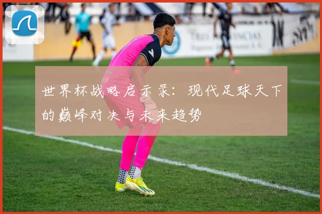 世界杯战略启示录：现代足球天下的巅峰对决与未来趋势