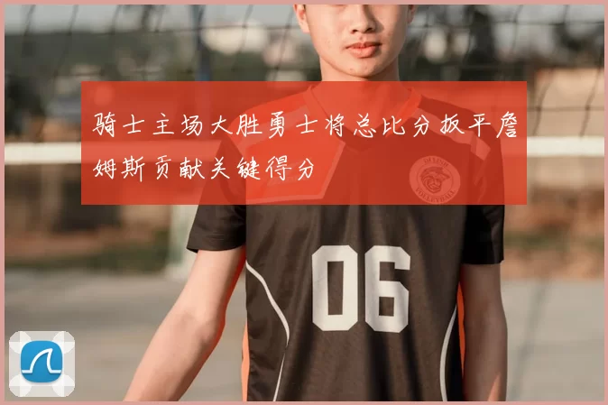 骑士主场大胜勇士将总比分扳平詹姆斯贡献关键得分