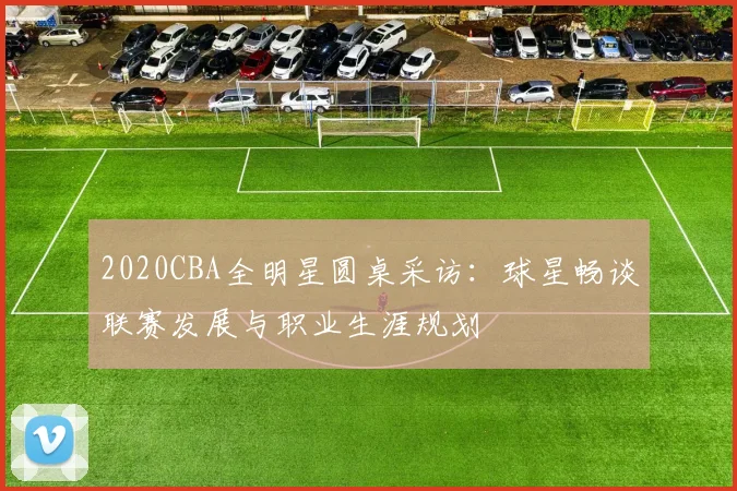 2020CBA全明星圆桌采访：球星畅谈联赛发展与职业生涯规划