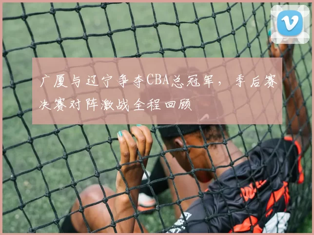 广厦与辽宁争夺CBA总冠军，季后赛决赛对阵激战全程回顾