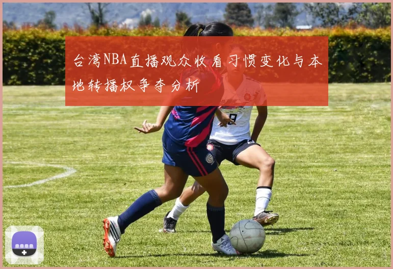 台湾NBA直播观众收看习惯变化与本地转播权争夺分析