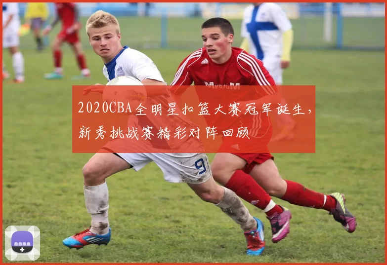 2020CBA全明星扣篮大赛冠军诞生，新秀挑战赛精彩对阵回顾