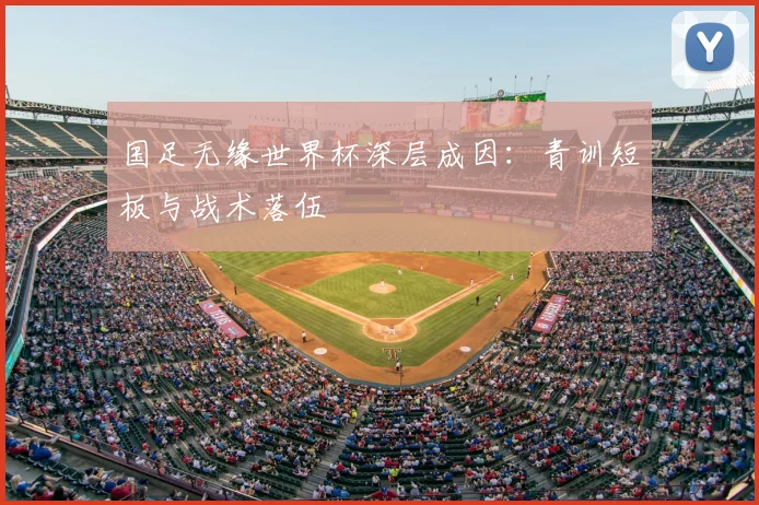 国足无缘世界杯深层成因：青训短板与战术落伍