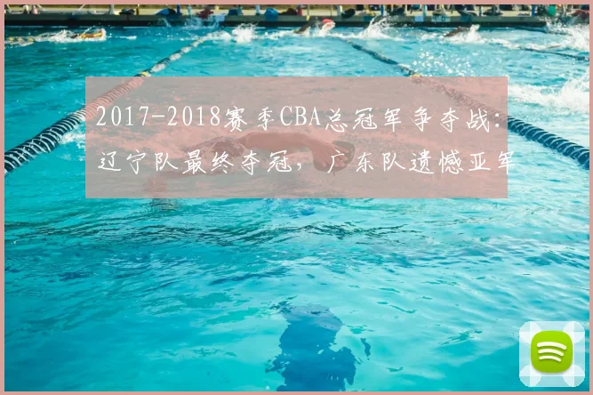 2017-2018赛季CBA总冠军争夺战：辽宁队最终夺冠，广东队遗憾亚军